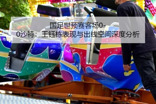 国足世预赛客场0-0沙特：王钰栋表现与出线空间深度分析