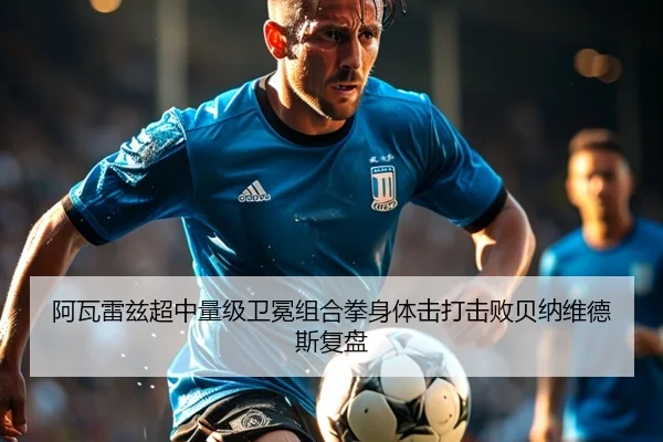 阿瓦雷兹超中量级卫冕组合拳身体击打击败贝纳维德斯复盘