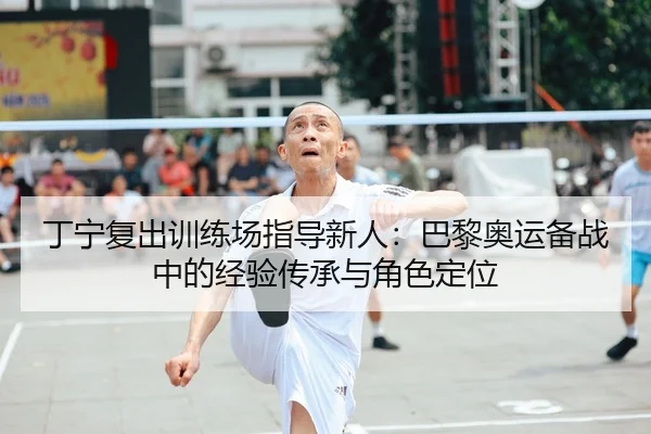 丁宁复出训练场指导新人：巴黎奥运备战中的经验传承与角色定位